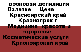 восковая депиляция Взлетка  › Цена ­ 650 - Красноярский край, Красноярск г. Медицина, красота и здоровье » Косметические услуги   . Красноярский край